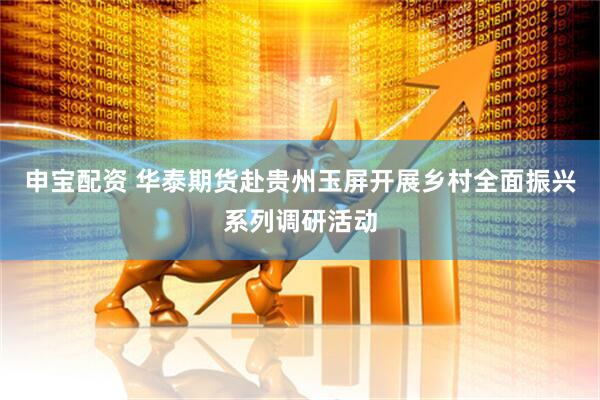 申宝配资 华泰期货赴贵州玉屏开展乡村全面振兴系列调研活动