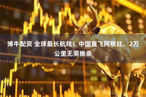 博牛配资 全球最长航线！中国直飞阿根廷，2万公里无需换乘