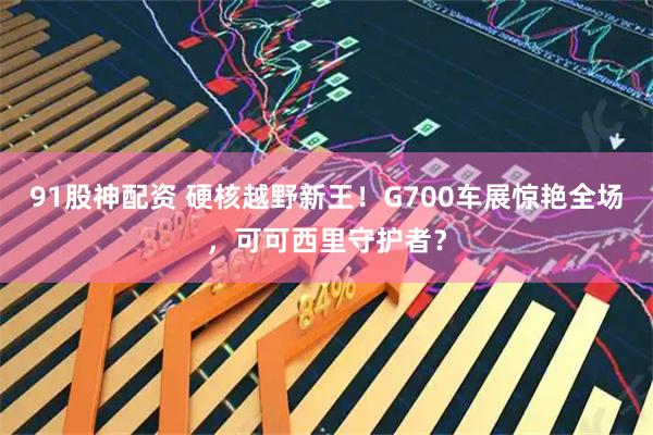 91股神配资 硬核越野新王！G700车展惊艳全场，可可西里守护者？