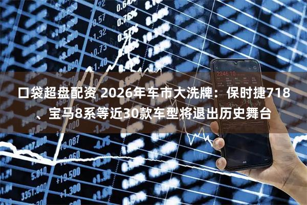 口袋超盘配资 2026年车市大洗牌：保时捷718、宝马8系等近30款车型将退出历史舞台
