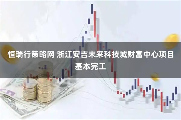 恒瑞行策略网 浙江安吉未来科技城财富中心项目基本完工