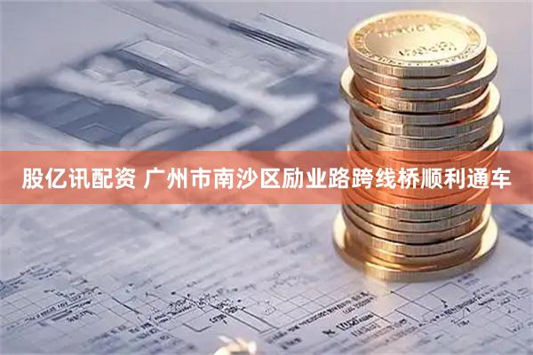股亿讯配资 广州市南沙区励业路跨线桥顺利通车