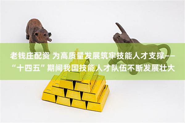 老钱庄配资 为高质量发展筑牢技能人才支撑——“十四五”期间我国技能人才队伍不断发展壮大