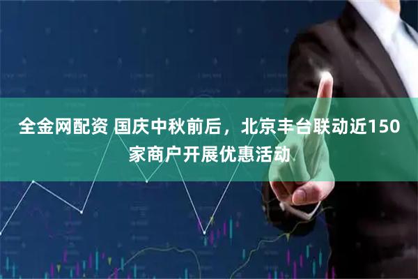 全金网配资 国庆中秋前后，北京丰台联动近150家商户开展优惠活动