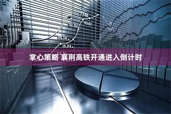 掌心策略 襄荆高铁开通进入倒计时