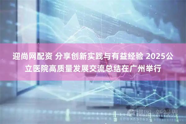 迎尚网配资 分享创新实践与有益经验 2025公立医院高质量发展交流总结在广州举行