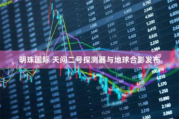 明珠国际 天问二号探测器与地球合影发布