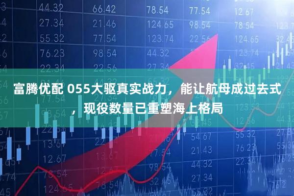 富腾优配 055大驱真实战力，能让航母成过去式，现役数量已重塑海上格局