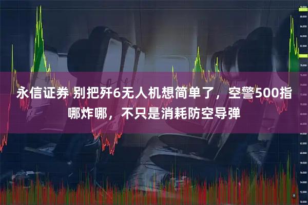 永信证券 别把歼6无人机想简单了，空警500指哪炸哪，不只是消耗防空导弹