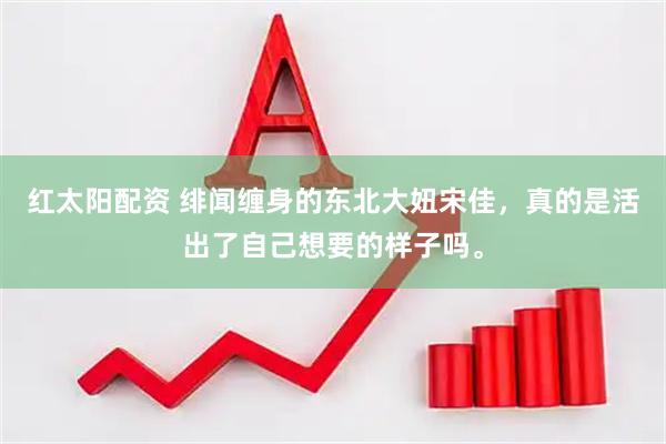红太阳配资 绯闻缠身的东北大妞宋佳，真的是活出了自己想要的样子吗。
