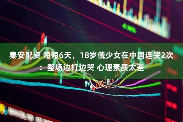 秦安配资 短短6天，18岁俄少女在中国连哭2次：整场边打边哭 心理素质太差