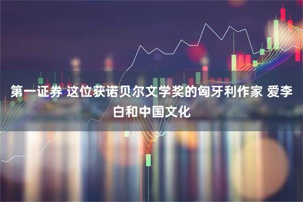 第一证券 这位获诺贝尔文学奖的匈牙利作家 爱李白和中国文化