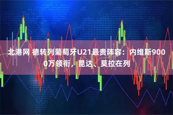 北港网 德转列葡萄牙U21最贵阵容：内维斯9000万领衔，昆达、莫拉在列