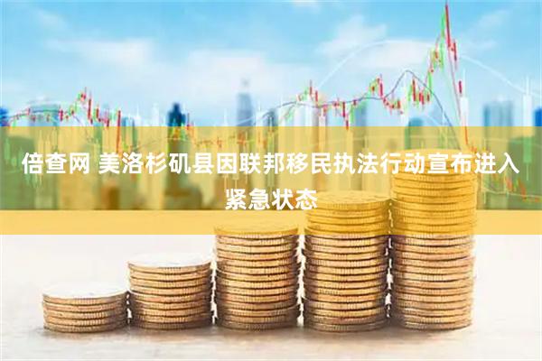 倍查网 美洛杉矶县因联邦移民执法行动宣布进入紧急状态