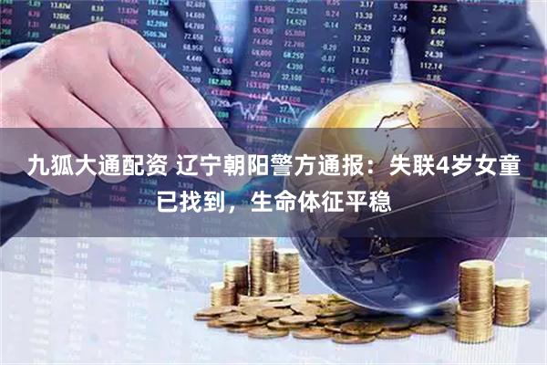 九狐大通配资 辽宁朝阳警方通报：失联4岁女童已找到，生命体征平稳