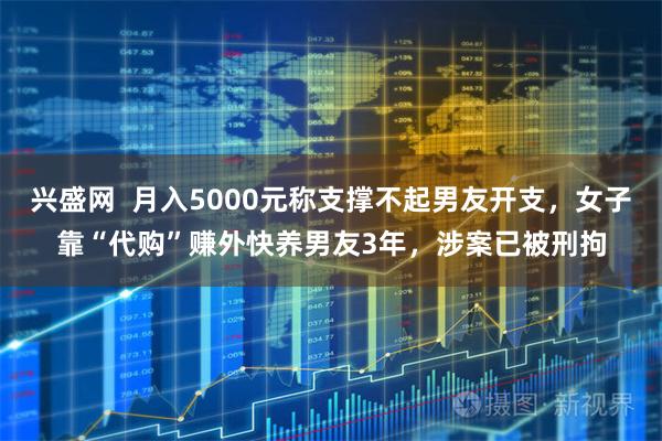 兴盛网  月入5000元称支撑不起男友开支，女子靠“代购”赚外快养男友3年，涉案已被刑拘