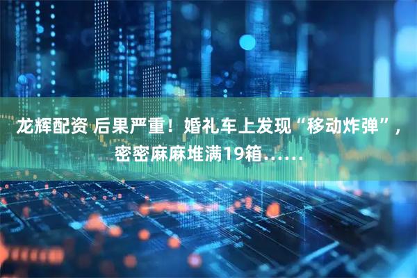 龙辉配资 后果严重！婚礼车上发现“移动炸弹”，密密麻麻堆满19箱……