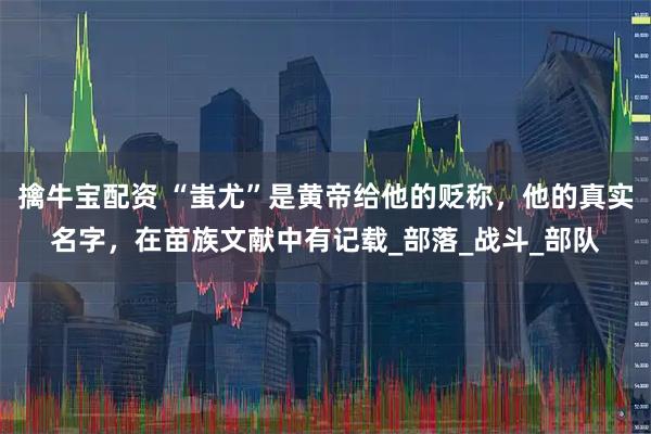 擒牛宝配资 “蚩尤”是黄帝给他的贬称，他的真实名字，在苗族文献中有记载_部落_战斗_部队