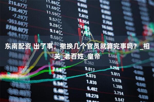 东南配资 出了事，撤换几个官员就算完事吗？_相关_老百姓_皇帝