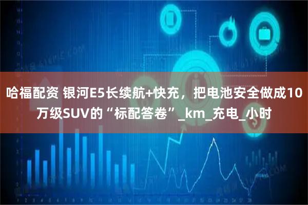 哈福配资 银河E5长续航+快充，把电池安全做成10万级SUV的“标配答卷”_km_充电_小时