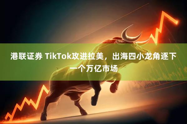 港联证券 TikTok攻进拉美，出海四小龙角逐下一个万亿市场