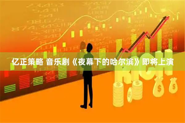 亿正策略 音乐剧《夜幕下的哈尔滨》即将上演