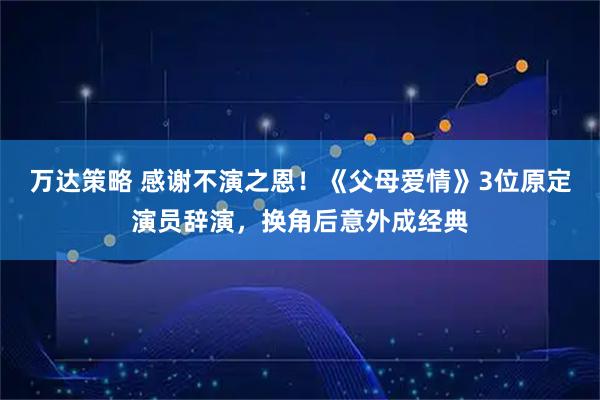 万达策略 感谢不演之恩！《父母爱情》3位原定演员辞演，换角后意外成经典
