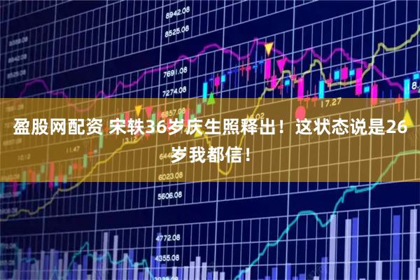 盈股网配资 宋轶36岁庆生照释出！这状态说是26岁我都信！