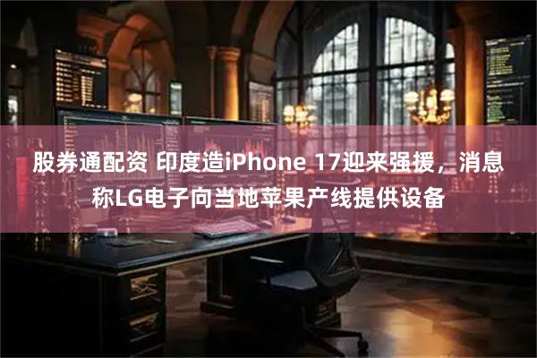 股券通配资 印度造iPhone 17迎来强援，消息称LG电子向当地苹果产线提供设备