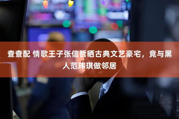 查查配 情歌王子张信哲晒古典文艺豪宅，竟与黑人范玮琪做邻居