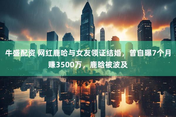 牛盛配资 网红鹿哈与女友领证结婚，曾自曝7个月赚3500万，鹿晗被波及