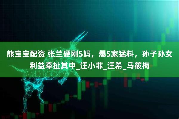 熊宝宝配资 张兰硬刚S妈，爆S家猛料，孙子孙女利益牵扯其中_汪小菲_汪希_马筱梅