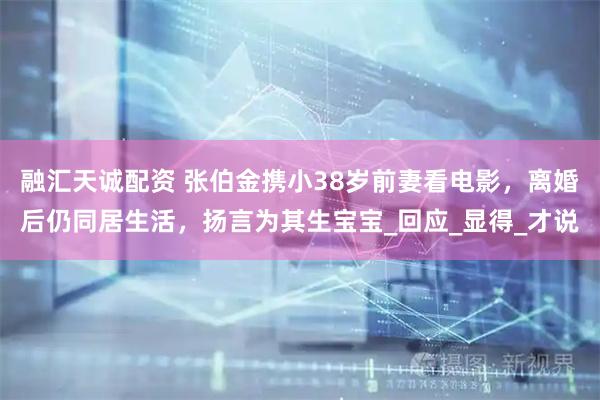 融汇天诚配资 张伯金携小38岁前妻看电影，离婚后仍同居生活，扬言为其生宝宝_回应_显得_才说