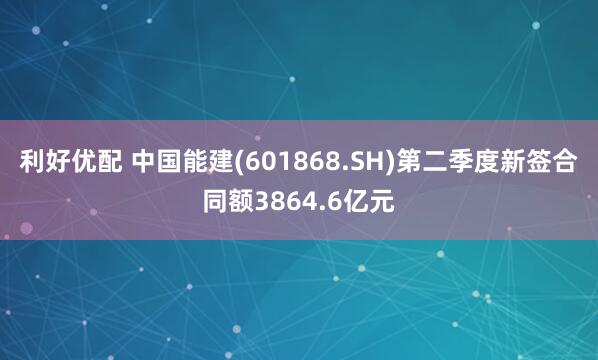 利好优配 中国能建(601868.SH)第二季度新签合同额3864.6亿元
