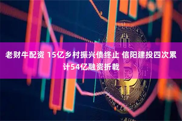 老财牛配资 15亿乡村振兴债终止 信阳建投四次累计54亿融资折戟