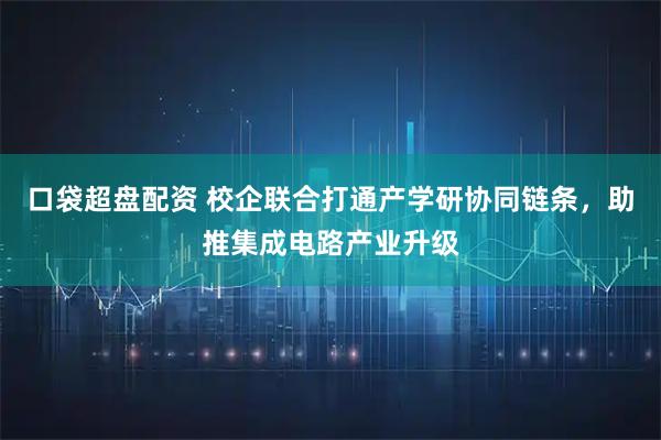 口袋超盘配资 校企联合打通产学研协同链条，助推集成电路产业升级