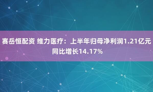 赛岳恒配资 维力医疗：上半年归母净利润1.21亿元 同比增长14.17%
