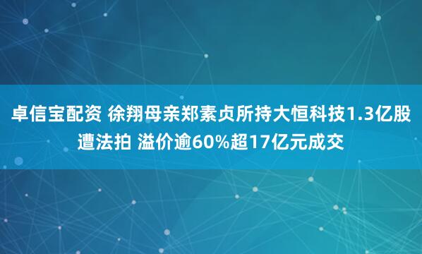 卓信宝配资 徐翔母亲郑素贞所持大恒科技1.3亿股遭法拍 溢价逾60%超17亿元成交