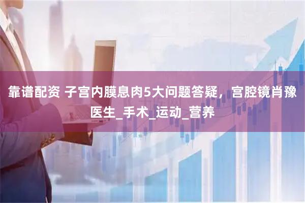 靠谱配资 子宫内膜息肉5大问题答疑，宫腔镜肖豫医生_手术_运动_营养