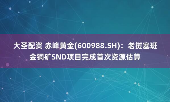大圣配资 赤峰黄金(600988.SH)：老挝塞班金铜矿SND项目完成首次资源估算