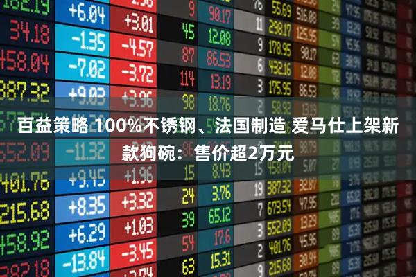 百益策略 100%不锈钢、法国制造 爱马仕上架新款狗碗：售价超2万元