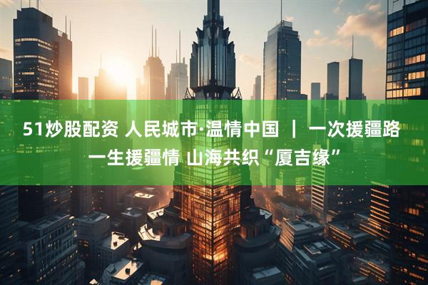 51炒股配资 人民城市·温情中国 ｜ 一次援疆路 一生援疆情 山海共织“厦吉缘”