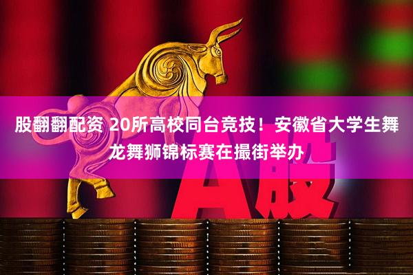 股翻翻配资 20所高校同台竞技！安徽省大学生舞龙舞狮锦标赛在撮街举办