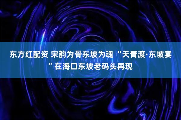 东方红配资 宋韵为骨东坡为魂 “天青渡·东坡宴”在海口东坡老码头再现