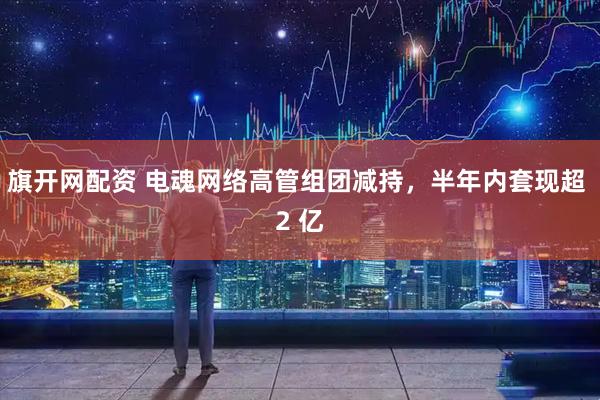 旗开网配资 电魂网络高管组团减持，半年内套现超 2 亿