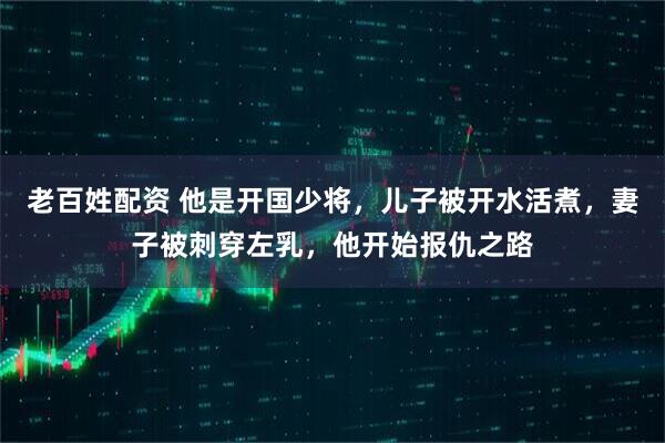 老百姓配资 他是开国少将，儿子被开水活煮，妻子被刺穿左乳，他开始报仇之路