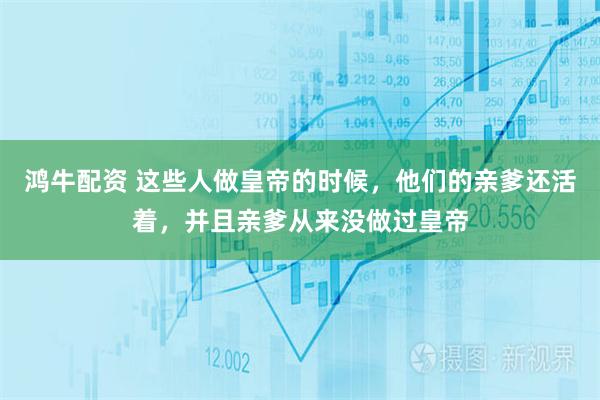 鸿牛配资 这些人做皇帝的时候，他们的亲爹还活着，并且亲爹从来没做过皇帝