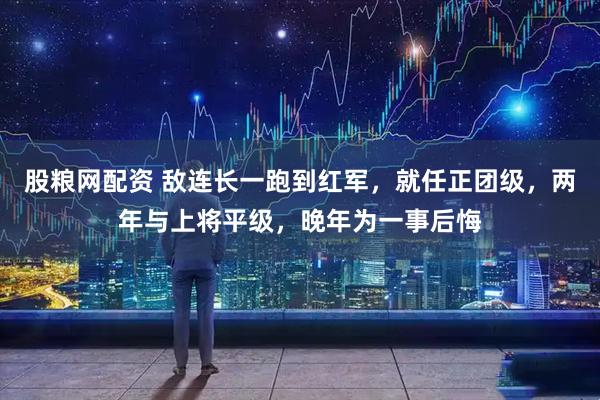 股粮网配资 敌连长一跑到红军，就任正团级，两年与上将平级，晚年为一事后悔
