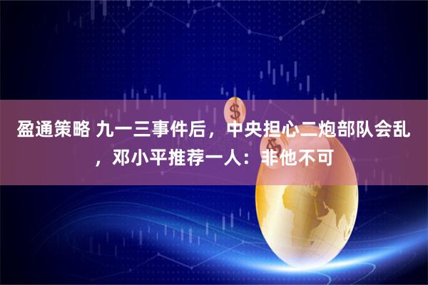 盈通策略 九一三事件后，中央担心二炮部队会乱，邓小平推荐一人：非他不可