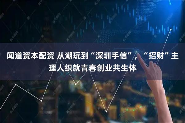 闻道资本配资 从潮玩到“深圳手信”，“招财”主理人织就青春创业共生体